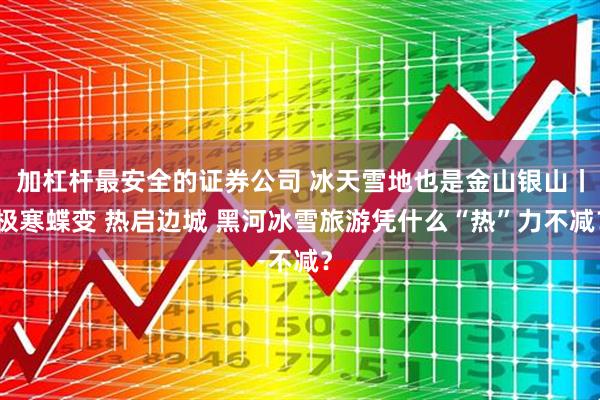 加杠杆最安全的证券公司 冰天雪地也是金山银山丨极寒蝶变 热启边城 黑河冰雪旅游凭什么“热”力不减？
