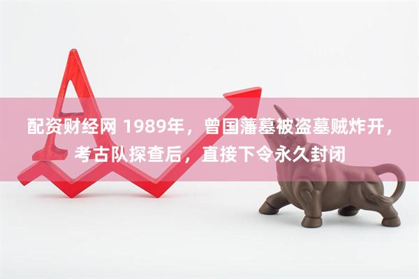 配资财经网 1989年，曾国藩墓被盗墓贼炸开，考古队探查后，直接下令永久封闭