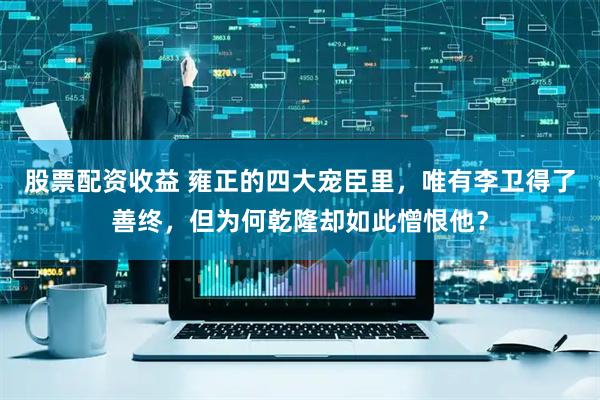 股票配资收益 雍正的四大宠臣里，唯有李卫得了善终，但为何乾隆却如此憎恨他？