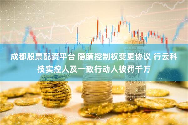 成都股票配资平台 隐瞒控制权变更协议 行云科技实控人及一致行动人被罚千万
