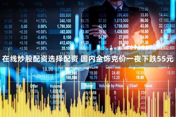 在线炒股配资选择配资 国内金饰克价一夜下跌55元