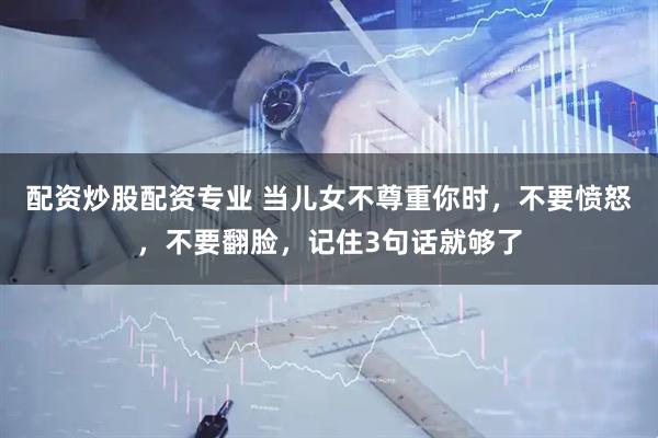 配资炒股配资专业 当儿女不尊重你时，不要愤怒，不要翻脸，记住3句话就够了