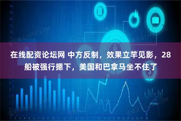 在线配资论坛网 中方反制，效果立竿见影，28船被强行摁下，美国和巴拿马坐不住了