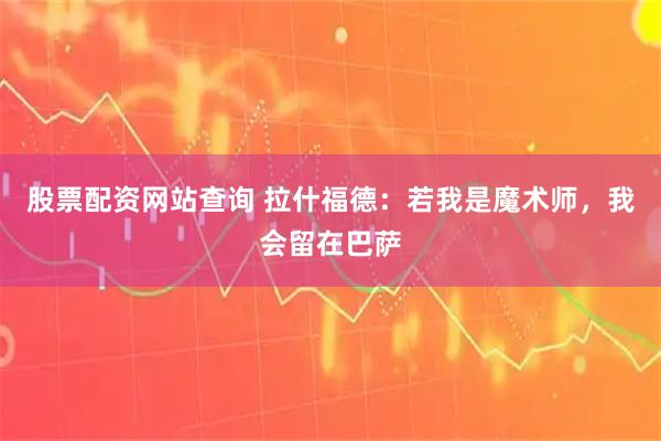 股票配资网站查询 拉什福德：若我是魔术师，我会留在巴萨